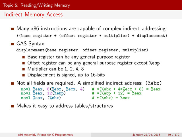 Topic 5: Reading/Writing Memory
Indirect Memory Access
Many x86 instructions are capable of complex indirect addressing:
*(base register + (offset register * multiplier) + displacement)
GAS Syntax:
displacement(base register, offset register, multiplier)
Base register can be any general purpose register
Oﬀset register can be any general purpose register except %esp
Multiplier can be 1, 2, 4, 8
Displacement is signed, up to 16-bits
Not all ﬁelds are required. A simpliﬁed indirect address: (%ebx)
movl %eax, 8(%ebx, %ecx, 4) # *(%ebx + 4*%ecx + 8) = %eax
movl %eax, 12(%ebp) # *(%ebp + 12) = %eax
movl %eax, (%ebx) # *(%ebx) = %eax
Makes it easy to address tables/structures
x86 Assembly Primer for C Programmers January 22/24, 2013 59 / 172
