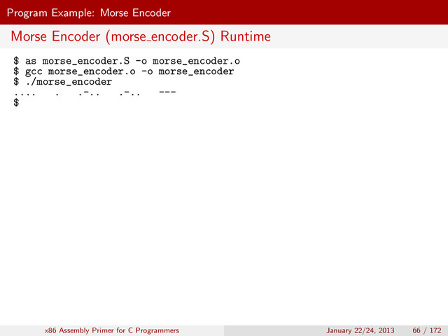 Program Example: Morse Encoder
Morse Encoder (morse encoder.S) Runtime
$ as morse_encoder.S -o morse_encoder.o
$ gcc morse_encoder.o -o morse_encoder
$ ./morse_encoder
.... . .-.. .-.. ---
$
x86 Assembly Primer for C Programmers January 22/24, 2013 66 / 172
