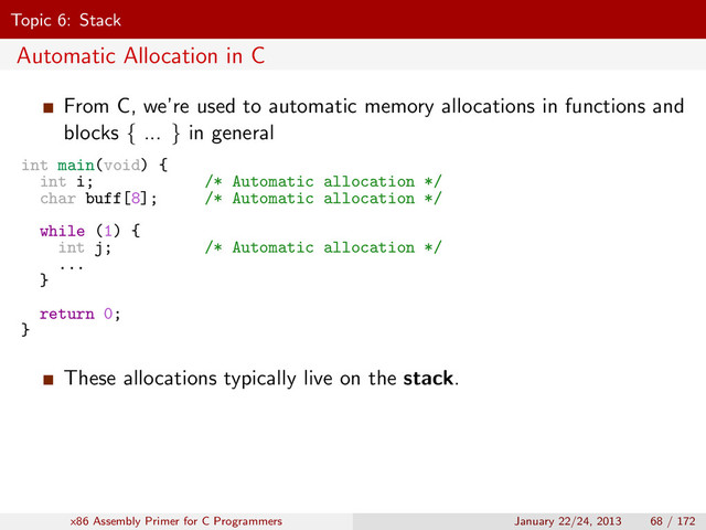 Topic 6: Stack
Automatic Allocation in C
From C, we’re used to automatic memory allocations in functions and
blocks { ... } in general
int main(void) {
int i; /* Automatic allocation */
char buff[8]; /* Automatic allocation */
while (1) {
int j; /* Automatic allocation */
...
}
return 0;
}
These allocations typically live on the stack.
x86 Assembly Primer for C Programmers January 22/24, 2013 68 / 172
