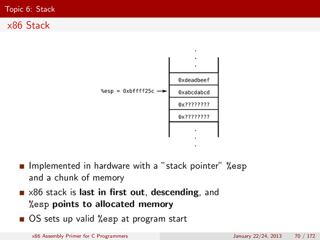 Topic 6: Stack
x86 Stack
Implemented in hardware with a ”stack pointer” %esp
and a chunk of memory
x86 stack is last in ﬁrst out, descending, and
%esp points to allocated memory
OS sets up valid %esp at program start
x86 Assembly Primer for C Programmers January 22/24, 2013 70 / 172
