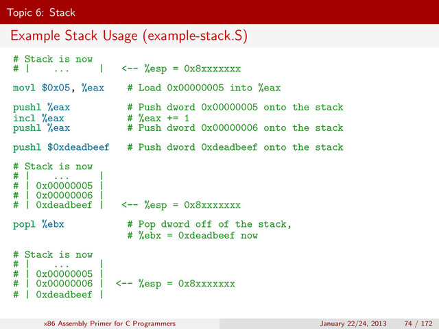 Topic 6: Stack
Example Stack Usage (example-stack.S)
# Stack is now
# | ... | <-- %esp = 0x8xxxxxxx
movl $0x05, %eax # Load 0x00000005 into %eax
pushl %eax # Push dword 0x00000005 onto the stack
incl %eax # %eax += 1
pushl %eax # Push dword 0x00000006 onto the stack
pushl $0xdeadbeef # Push dword 0xdeadbeef onto the stack
# Stack is now
# | ... |
# | 0x00000005 |
# | 0x00000006 |
# | 0xdeadbeef | <-- %esp = 0x8xxxxxxx
popl %ebx # Pop dword off of the stack,
# %ebx = 0xdeadbeef now
# Stack is now
# | ... |
# | 0x00000005 |
# | 0x00000006 | <-- %esp = 0x8xxxxxxx
# | 0xdeadbeef |
x86 Assembly Primer for C Programmers January 22/24, 2013 74 / 172
