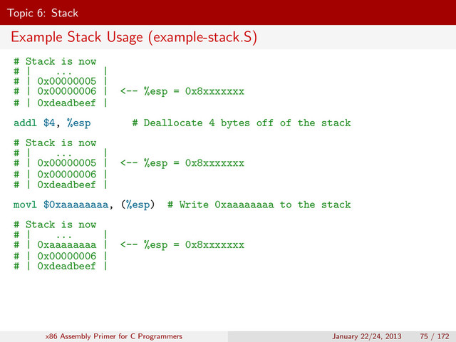 Topic 6: Stack
Example Stack Usage (example-stack.S)
# Stack is now
# | ... |
# | 0x00000005 |
# | 0x00000006 | <-- %esp = 0x8xxxxxxx
# | 0xdeadbeef |
addl $4, %esp # Deallocate 4 bytes off of the stack
# Stack is now
# | ... |
# | 0x00000005 | <-- %esp = 0x8xxxxxxx
# | 0x00000006 |
# | 0xdeadbeef |
movl $0xaaaaaaaa, (%esp) # Write 0xaaaaaaaa to the stack
# Stack is now
# | ... |
# | 0xaaaaaaaa | <-- %esp = 0x8xxxxxxx
# | 0x00000006 |
# | 0xdeadbeef |
x86 Assembly Primer for C Programmers January 22/24, 2013 75 / 172
