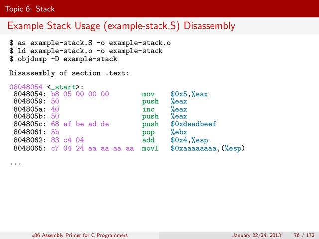 Topic 6: Stack
Example Stack Usage (example-stack.S) Disassembly
$ as example-stack.S -o example-stack.o
$ ld example-stack.o -o example-stack
$ objdump -D example-stack
Disassembly of section .text:
08048054 <_start>:
8048054: b8 05 00 00 00 mov $0x5,%eax
8048059: 50 push %eax
804805a: 40 inc %eax
804805b: 50 push %eax
804805c: 68 ef be ad de push $0xdeadbeef
8048061: 5b pop %ebx
8048062: 83 c4 04 add $0x4,%esp
8048065: c7 04 24 aa aa aa aa movl $0xaaaaaaaa,(%esp)
...
x86 Assembly Primer for C Programmers January 22/24, 2013 76 / 172
