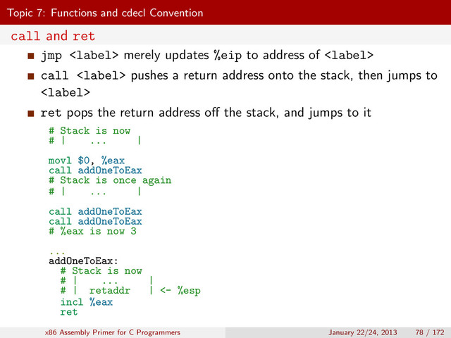 Topic 7: Functions and cdecl Convention
call and ret
jmp  merely updates %eip to address of 
call  pushes a return address onto the stack, then jumps to

ret pops the return address oﬀ the stack, and jumps to it
# Stack is now
# | ... |
movl $0, %eax
call addOneToEax
# Stack is once again
# | ... |
call addOneToEax
call addOneToEax
# %eax is now 3
...
addOneToEax:
# Stack is now
# | ... |
# | retaddr | <- %esp
incl %eax
ret
x86 Assembly Primer for C Programmers January 22/24, 2013 78 / 172
