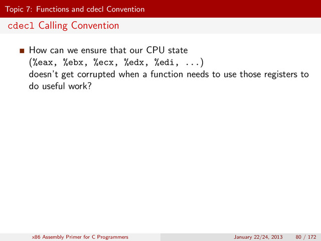 Topic 7: Functions and cdecl Convention
cdecl Calling Convention
How can we ensure that our CPU state
(%eax, %ebx, %ecx, %edx, %edi, ...)
doesn’t get corrupted when a function needs to use those registers to
do useful work?
x86 Assembly Primer for C Programmers January 22/24, 2013 80 / 172
