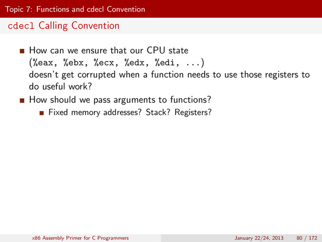 Topic 7: Functions and cdecl Convention
cdecl Calling Convention
How can we ensure that our CPU state
(%eax, %ebx, %ecx, %edx, %edi, ...)
doesn’t get corrupted when a function needs to use those registers to
do useful work?
How should we pass arguments to functions?
Fixed memory addresses? Stack? Registers?
x86 Assembly Primer for C Programmers January 22/24, 2013 80 / 172
