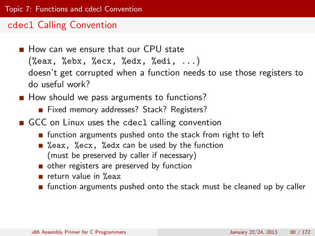 Topic 7: Functions and cdecl Convention
cdecl Calling Convention
How can we ensure that our CPU state
(%eax, %ebx, %ecx, %edx, %edi, ...)
doesn’t get corrupted when a function needs to use those registers to
do useful work?
How should we pass arguments to functions?
Fixed memory addresses? Stack? Registers?
GCC on Linux uses the cdecl calling convention
function arguments pushed onto the stack from right to left
%eax, %ecx, %edx can be used by the function
(must be preserved by caller if necessary)
other registers are preserved by function
return value in %eax
function arguments pushed onto the stack must be cleaned up by caller
x86 Assembly Primer for C Programmers January 22/24, 2013 80 / 172
