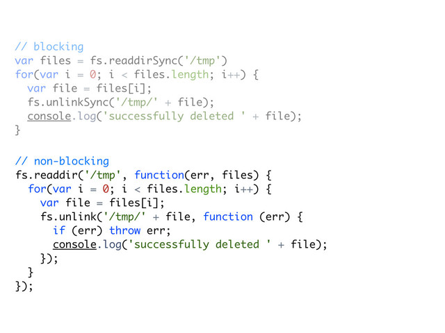 // blocking
var files = fs.readdirSync('/tmp')
for(var i = 0; i < files.length; i++) {
var file = files[i];
fs.unlinkSync('/tmp/' + file);
console.log('successfully deleted ' + file);
}
// non-blocking
fs.readdir('/tmp', function(err, files) {
for(var i = 0; i < files.length; i++) {
var file = files[i];
fs.unlink('/tmp/' + file, function (err) {
if (err) throw err;
console.log('successfully deleted ' + file);
});
}
});
