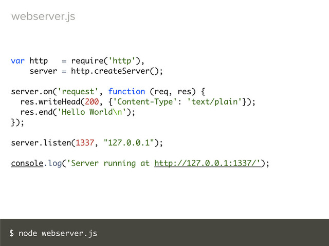 $ node webserver.js
var http = require('http'),
server = http.createServer();
server.on('request', function (req, res) {
res.writeHead(200, {'Content-Type': 'text/plain'});
res.end('Hello World\n');
});
server.listen(1337, "127.0.0.1");
console.log('Server running at http://127.0.0.1:1337/');
webserver.js
