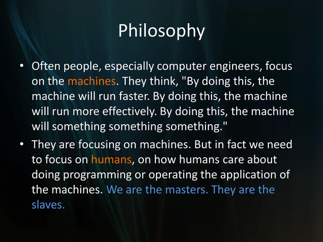 Philosophy
• Often people, especially computer engineers, focus
on the machines. They think, "By doing this, the
machine will run faster. By doing this, the machine
will run more effectively. By doing this, the machine
will something something something."
• They are focusing on machines. But in fact we need
to focus on humans, on how humans care about
doing programming or operating the application of
the machines. We are the masters. They are the
slaves.
