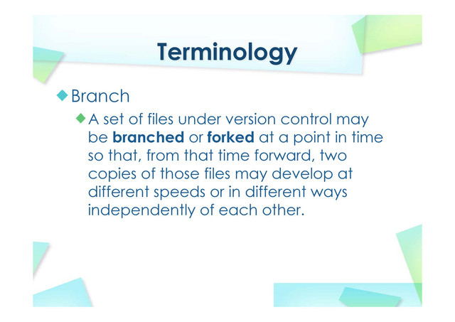 Terminology
Branch
A set of files under version control may
be branched or forked at a point in time
so that, from that time forward, two
copies of those files may develop at
different speeds or in different ways
independently of each other.
