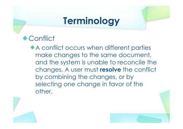 Terminology
Conflict
A conflict occurs when different parties
make changes to the same document,
and the system is unable to reconcile the
changes. A user must resolve the conflict
by combining the changes, or by
selecting one change in favor of the
other.
