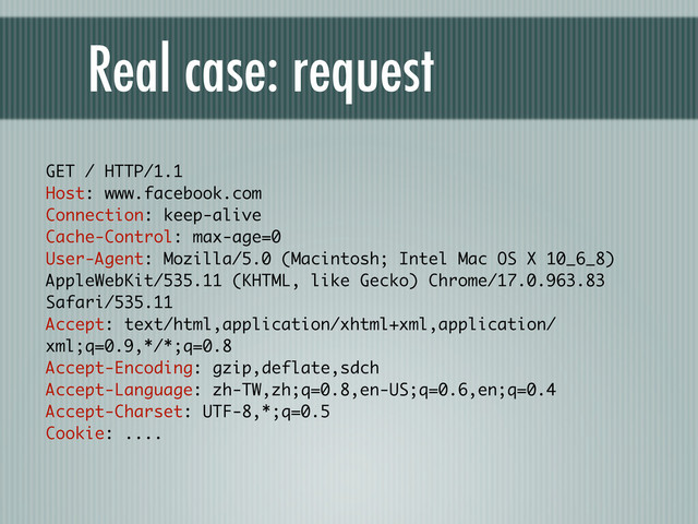 Real case: request
GET / HTTP/1.1
Host: www.facebook.com
Connection: keep-alive
Cache-Control: max-age=0
User-Agent: Mozilla/5.0 (Macintosh; Intel Mac OS X 10_6_8)
AppleWebKit/535.11 (KHTML, like Gecko) Chrome/17.0.963.83
Safari/535.11
Accept: text/html,application/xhtml+xml,application/
xml;q=0.9,*/*;q=0.8
Accept-Encoding: gzip,deflate,sdch
Accept-Language: zh-TW,zh;q=0.8,en-US;q=0.6,en;q=0.4
Accept-Charset: UTF-8,*;q=0.5
Cookie: ....
