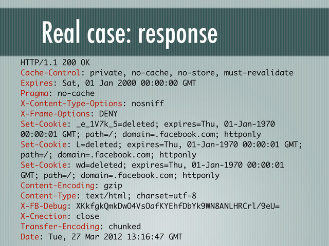 Real case: response
HTTP/1.1 200 OK
Cache-Control: private, no-cache, no-store, must-revalidate
Expires: Sat, 01 Jan 2000 00:00:00 GMT
Pragma: no-cache
X-Content-Type-Options: nosniff
X-Frame-Options: DENY
Set-Cookie: _e_1V7k_5=deleted; expires=Thu, 01-Jan-1970
00:00:01 GMT; path=/; domain=.facebook.com; httponly
Set-Cookie: L=deleted; expires=Thu, 01-Jan-1970 00:00:01 GMT;
path=/; domain=.facebook.com; httponly
Set-Cookie: wd=deleted; expires=Thu, 01-Jan-1970 00:00:01
GMT; path=/; domain=.facebook.com; httponly
Content-Encoding: gzip
Content-Type: text/html; charset=utf-8
X-FB-Debug: XKkfgkQmkDwO4VsOafKYEhfDbYk9WN8ANLHRCrl/9eU=
X-Cnection: close
Transfer-Encoding: chunked
Date: Tue, 27 Mar 2012 13:16:47 GMT
