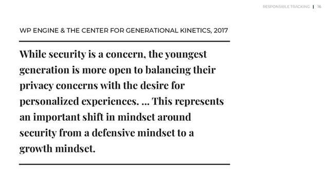 While security is a concern, the youngest
generation is more open to balancing their
privacy concerns with the desire for
personalized experiences. ... This represents
an important shift in mindset around
security from a defensive mindset to a
growth mindset.
WP ENGINE & THE CENTER FOR GENERATIONAL KINETICS, 2017
16
RESPONSIBLE TRACKING |
