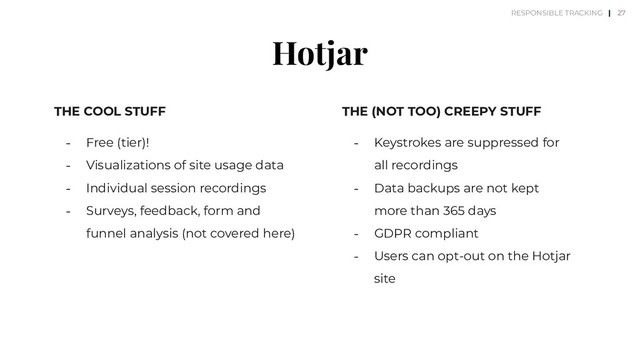 Hotjar
THE COOL STUFF
⎼ Free (tier)!
⎼ Visualizations of site usage data
⎼ Individual session recordings
⎼ Surveys, feedback, form and
funnel analysis (not covered here)
THE (NOT TOO) CREEPY STUFF
⎼ Keystrokes are suppressed for
all recordings
⎼ Data backups are not kept
more than 365 days
⎼ GDPR compliant
⎼ Users can opt-out on the Hotjar
site
27
RESPONSIBLE TRACKING |
