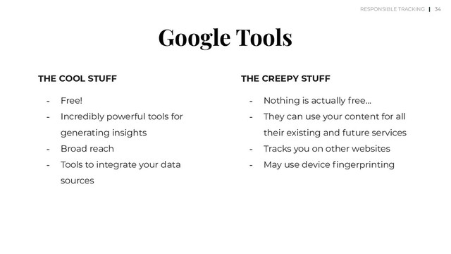 Google Tools
THE COOL STUFF
⎼ Free!
⎼ Incredibly powerful tools for
generating insights
⎼ Broad reach
⎼ Tools to integrate your data
sources
THE CREEPY STUFF
⎼ Nothing is actually free…
⎼ They can use your content for all
their existing and future services
⎼ Tracks you on other websites
⎼ May use device ﬁngerprinting
34
RESPONSIBLE TRACKING |
