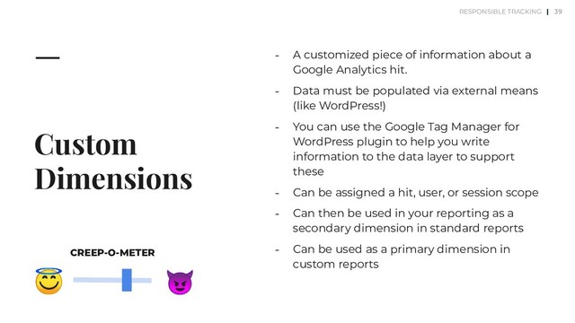 Custom
Dimensions
⎼ A customized piece of information about a
Google Analytics hit.
⎼ Data must be populated via external means
(like WordPress!)
⎼ You can use the Google Tag Manager for
WordPress plugin to help you write
information to the data layer to support
these
⎼ Can be assigned a hit, user, or session scope
⎼ Can then be used in your reporting as a
secondary dimension in standard reports
⎼ Can be used as a primary dimension in
custom reports
39


CREEP-O-METER
RESPONSIBLE TRACKING |
