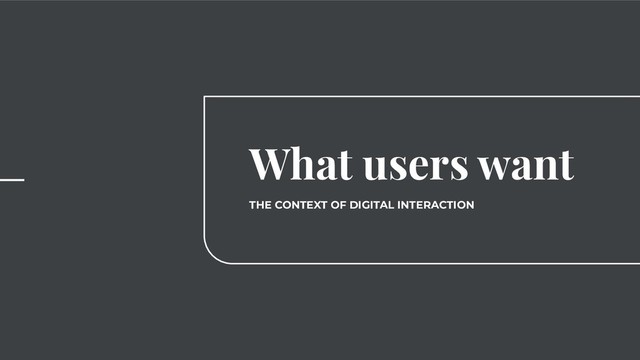 What users want
THE CONTEXT OF DIGITAL INTERACTION
