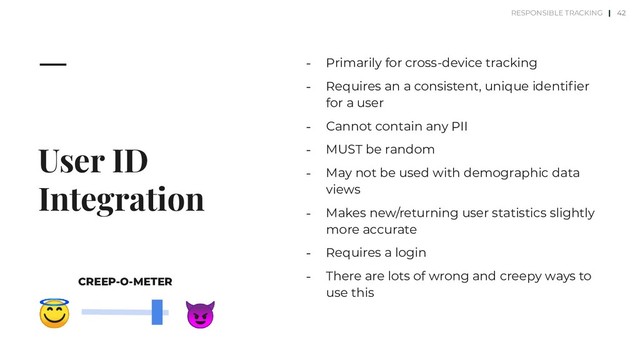 User ID
Integration
⎼ Primarily for cross-device tracking
⎼ Requires an a consistent, unique identiﬁer
for a user
⎼ Cannot contain any PII
⎼ MUST be random
⎼ May not be used with demographic data
views
⎼ Makes new/returning user statistics slightly
more accurate
⎼ Requires a login
⎼ There are lots of wrong and creepy ways to
use this
42


CREEP-O-METER
RESPONSIBLE TRACKING |
