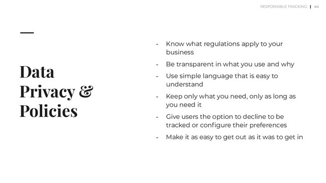 Data
Privacy &
Policies
⎼ Know what regulations apply to your
business
⎼ Be transparent in what you use and why
⎼ Use simple language that is easy to
understand
⎼ Keep only what you need, only as long as
you need it
⎼ Give users the option to decline to be
tracked or conﬁgure their preferences
⎼ Make it as easy to get out as it was to get in
44
RESPONSIBLE TRACKING |
