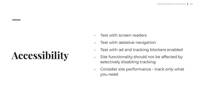 Accessibility
⎼ Test with screen readers
⎼ Test with assistive navigation
⎼ Test with ad and tracking blockers enabled
⎼ Site functionality should not be affected by
selectively disabling tracking
⎼ Consider site performance - track only what
you need
45
RESPONSIBLE TRACKING |
