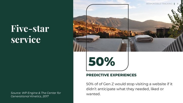 PREDICTIVE EXPERIENCES
50% of of Gen Z would stop visiting a website if it
didn’t anticipate what they needed, liked or
wanted.
Five-star
service
50%
8
Source: WP Engine & The Center for
Generational Kinetics, 2017
RESPONSIBLE TRACKING |
