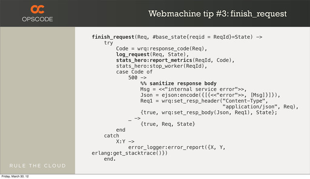Webmachine tip #3: finish_request
finish_request(Req, #base_state{reqid = ReqId}=State) ->
try
Code = wrq:response_code(Req),
log_request(Req, State),
stats_hero:report_metrics(ReqId, Code),
stats_hero:stop_worker(ReqId),
case Code of
500 ->
%% sanitize response body
Msg = <<"internal service error">>,
Json = ejson:encode({[{<<"error">>, [Msg]}]}),
Req1 = wrq:set_resp_header("Content-Type",
"application/json", Req),
{true, wrq:set_resp_body(Json, Req1), State};
_ ->
{true, Req, State}
end
catch
X:Y ->
error_logger:error_report({X, Y,
erlang:get_stacktrace()})
end.
Friday, March 30, 12
