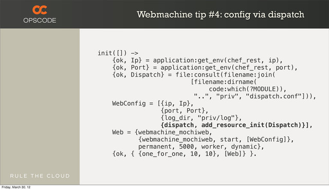 Webmachine tip #4: config via dispatch
init([]) ->
{ok, Ip} = application:get_env(chef_rest, ip),
{ok, Port} = application:get_env(chef_rest, port),
{ok, Dispatch} = file:consult(filename:join(
[filename:dirname(
code:which(?MODULE)),
"..", "priv", "dispatch.conf"])),
WebConfig = [{ip, Ip},
{port, Port},
{log_dir, "priv/log"},
{dispatch, add_resource_init(Dispatch)}],
Web = {webmachine_mochiweb,
{webmachine_mochiweb, start, [WebConfig]},
permanent, 5000, worker, dynamic},
{ok, { {one_for_one, 10, 10}, [Web]} }.
Friday, March 30, 12
