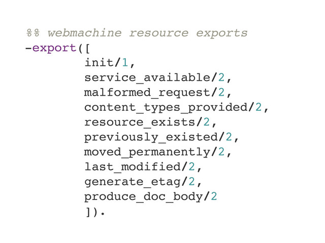 %% webmachine resource exports
-export([
init/1,
service_available/2,
malformed_request/2,
content_types_provided/2,
resource_exists/2,
previously_existed/2,
moved_permanently/2,
last_modified/2,
generate_etag/2,
produce_doc_body/2
]).
