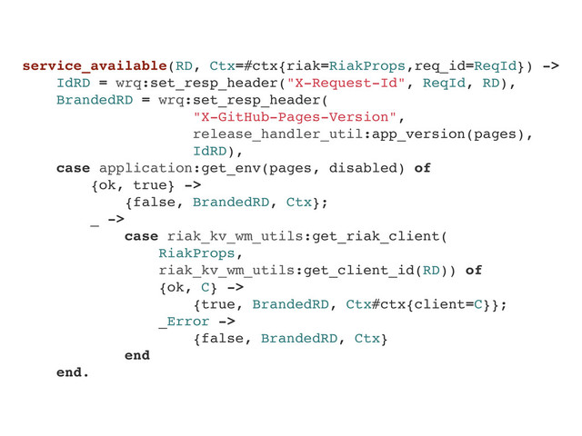 service_available(RD, Ctx=#ctx{riak=RiakProps,req_id=ReqId}) ->
IdRD = wrq:set_resp_header("X-Request-Id", ReqId, RD),
BrandedRD = wrq:set_resp_header(
"X-GitHub-Pages-Version",
release_handler_util:app_version(pages),
IdRD),
case application:get_env(pages, disabled) of
{ok, true} ->
{false, BrandedRD, Ctx};
_ ->
case riak_kv_wm_utils:get_riak_client(
RiakProps,
riak_kv_wm_utils:get_client_id(RD)) of
{ok, C} ->
{true, BrandedRD, Ctx#ctx{client=C}};
_Error ->
{false, BrandedRD, Ctx}
end
end.
