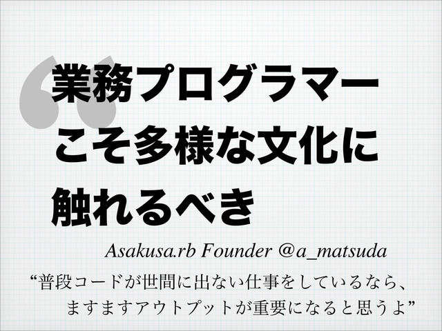 “
ɹAsakusa.rb Founder @a_matsuda
ۀ຿ϓϩάϥϚʔ
ͦ͜ଟ༷ͳจԽʹ
৮ΕΔ΂͖
lීஈίʔυ͕ੈؒʹग़ͳ͍࢓ࣄΛ͍ͯ͠ΔͳΒɺ
·͢·͢Ξ΢τϓοτ͕ॏཁʹͳΔͱࢥ͏Αz
