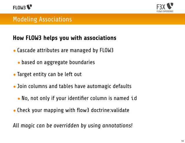 Modeling Associations
How FLOW3 helps you with associations
• Cascade attributes are managed by FLOW3
• based on aggregate boundaries
• Target entity can be left out
• Join columns and tables have automagic defaults
• No, not only if your identiﬁer column is named id
• Check your mapping with flow3 doctrine:validate
All magic can be overridden by using annotations!
14

