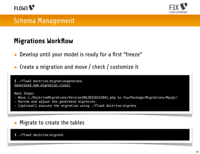 Schema Management
Migrations Workﬂow
• Develop until your model is ready for a ﬁrst “freeze”
• Create a migration and move / check / customize it
• Migrate to create the tables
$ ./flow3 doctrine:migrationgenerate
Generated new migration class!
Next Steps:
- Move /…/DoctrineMigrations/Version20120328152041.php to YourPackage/Migrations/Mysql/
- Review and adjust the generated migration.
- (optional) execute the migration using ./flow3 doctrine:migrate
$ ./flow3 doctrine:migrate
16

