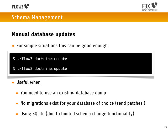 Schema Management
Manual database updates
• For simple situations this can be good enough:
• Useful when
• You need to use an existing database dump
• No migrations exist for your database of choice (send patches!)
• Using SQLite (due to limited schema change functionality)
$ ./flow3 doctrine:create
$ ./flow3 doctrine:update
20
