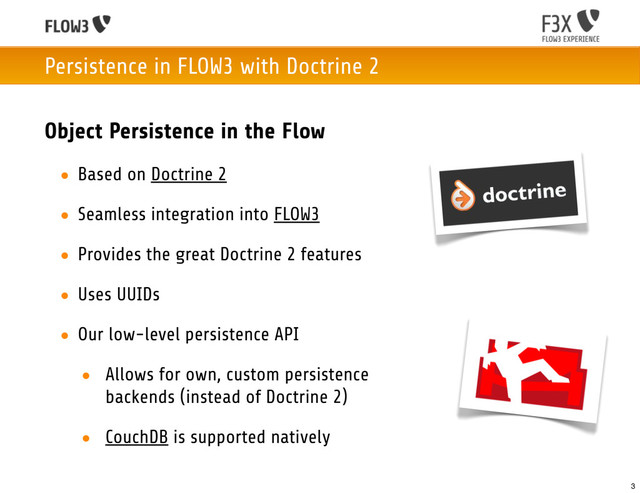 Persistence in FLOW3 with Doctrine 2
Object Persistence in the Flow
• Based on Doctrine 2
• Seamless integration into FLOW3
• Provides the great Doctrine 2 features
• Uses UUIDs
• Our low-level persistence API
• Allows for own, custom persistence
backends (instead of Doctrine 2)
• CouchDB is supported natively
3
