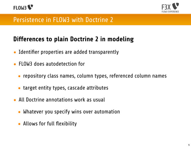 Persistence in FLOW3 with Doctrine 2
Differences to plain Doctrine 2 in modeling
• Identiﬁer properties are added transparently
• FLOW3 does autodetection for
• repository class names, column types, referenced column names
• target entity types, cascade attributes
• All Doctrine annotations work as usual
• Whatever you specify wins over automation
• Allows for full ﬂexibility
5
