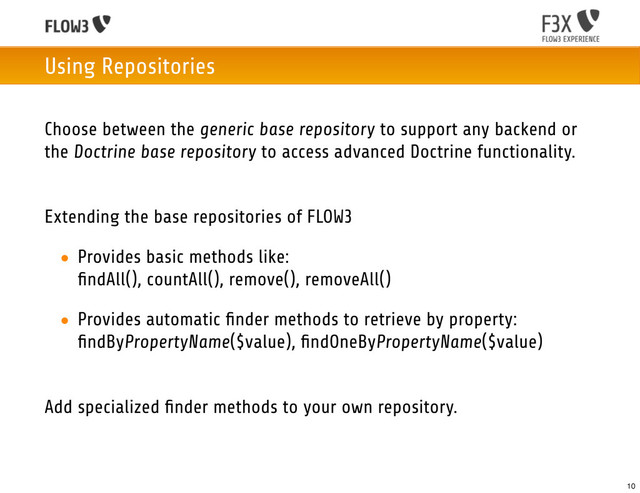 Using Repositories
Choose between the generic base repository to support any backend or
the Doctrine base repository to access advanced Doctrine functionality.
Extending the base repositories of FLOW3
• Provides basic methods like:
ﬁndAll(), countAll(), remove(), removeAll()
• Provides automatic ﬁnder methods to retrieve by property:
ﬁndByPropertyName($value), ﬁndOneByPropertyName($value)
Add specialized ﬁnder methods to your own repository.
10
