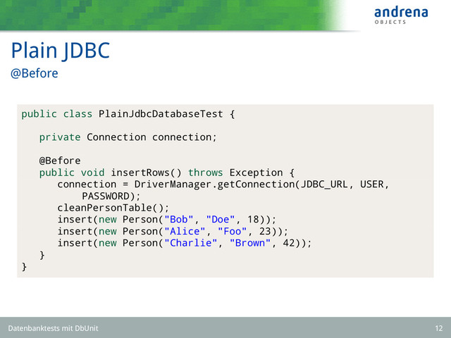 Plain JDBC
@Before
public class PlainJdbcDatabaseTest {
private Connection connection;
@Before
public void insertRows() throws Exception {
connection = DriverManager.getConnection(JDBC_URL, USER,
PASSWORD);
cleanPersonTable();
insert(new Person("Bob", "Doe", 18));
insert(new Person("Alice", "Foo", 23));
insert(new Person("Charlie", "Brown", 42));
}
}
Datenbanktests mit DbUnit 12
