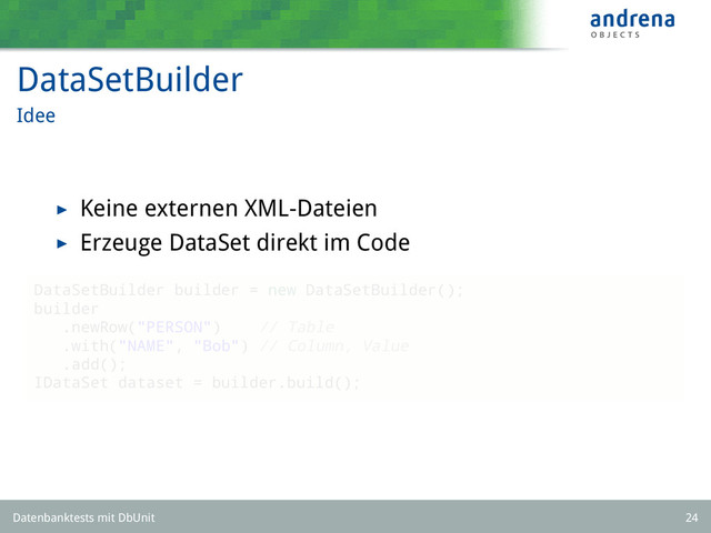 DataSetBuilder
Idee
Keine externen XML-Dateien
Erzeuge DataSet direkt im Code
DataSetBuilder builder = new DataSetBuilder();
builder
.newRow("PERSON") // Table
.with("NAME", "Bob") // Column, Value
.add();
IDataSet dataset = builder.build();
Datenbanktests mit DbUnit 24
