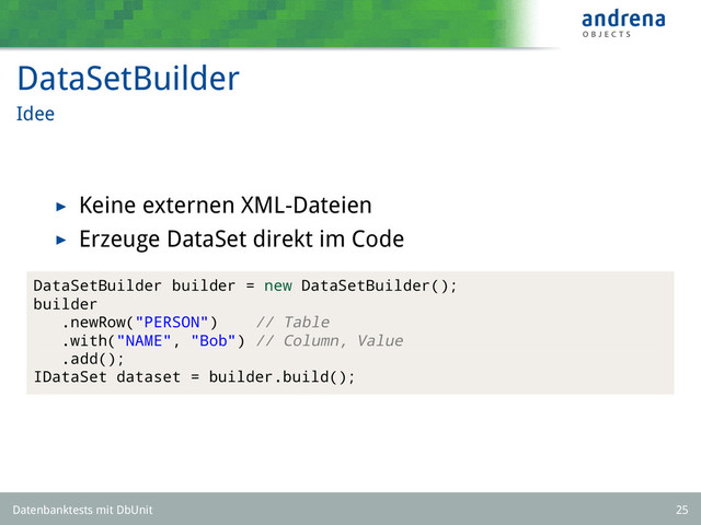 DataSetBuilder
Idee
Keine externen XML-Dateien
Erzeuge DataSet direkt im Code
DataSetBuilder builder = new DataSetBuilder();
builder
.newRow("PERSON") // Table
.with("NAME", "Bob") // Column, Value
.add();
IDataSet dataset = builder.build();
Datenbanktests mit DbUnit 25
