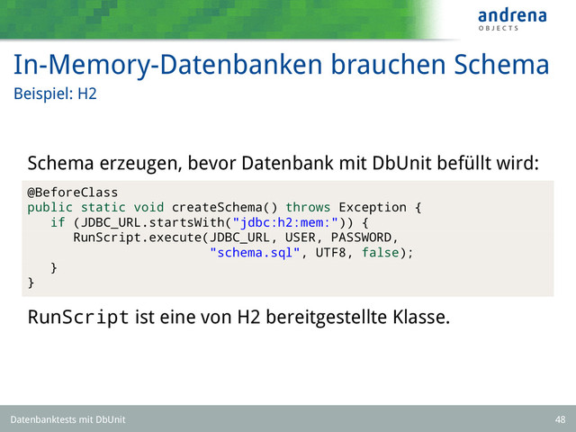 In-Memory-Datenbanken brauchen Schema
Beispiel: H2
Schema erzeugen, bevor Datenbank mit DbUnit befüllt wird:
@BeforeClass
public static void createSchema() throws Exception {
if (JDBC_URL.startsWith("jdbc:h2:mem:")) {
RunScript.execute(JDBC_URL, USER, PASSWORD,
"schema.sql", UTF8, false);
}
}
RunScript ist eine von H2 bereitgestellte Klasse.
Datenbanktests mit DbUnit 48
