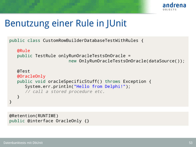 Benutzung einer Rule in JUnit
public class CustomRowBuilderDatabaseTestWithRules {
@Rule
public TestRule onlyRunOracleTestsOnOracle =
new OnlyRunOracleTestsOnOracle(dataSource());
@Test
@OracleOnly
public void oracleSpecificStuff() throws Exception {
System.err.println("Hello from Delphi!");
// call a stored procedure etc.
}
}
@Retention(RUNTIME)
public @interface OracleOnly {}
Datenbanktests mit DbUnit 53
