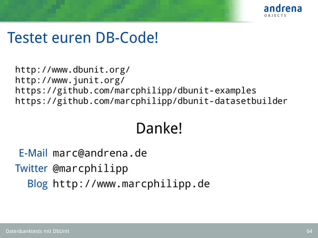 Testet euren DB-Code!
http://www.dbunit.org/
http://www.junit.org/
https://github.com/marcphilipp/dbunit-examples
https://github.com/marcphilipp/dbunit-datasetbuilder
Danke!
E-Mail marc@andrena.de
Twitter @marcphilipp
Blog http://www.marcphilipp.de
Datenbanktests mit DbUnit 64
