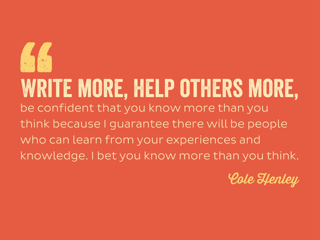 be confident that you know more than you
think because I guarantee there will be people
who can learn from your experiences and
knowledge. I bet you know more than you think.
“
Write more, help others more,
Cole Henley

