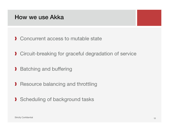 How we use Akka!
Strictly Conﬁdential" 11!
❱  Concurrent access to mutable state

❱  Circuit-breaking for graceful degradation of service
❱  Batching and buffering
❱  Resource balancing and throttling
❱  Scheduling of background tasks
