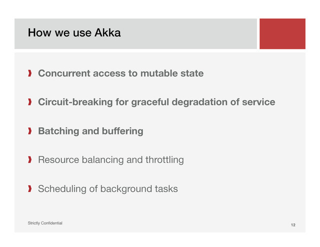 How we use Akka!
Strictly Conﬁdential" 12!
❱  Concurrent access to mutable state

❱  Circuit-breaking for graceful degradation of service
❱  Batching and buffering
❱  Resource balancing and throttling
❱  Scheduling of background tasks
