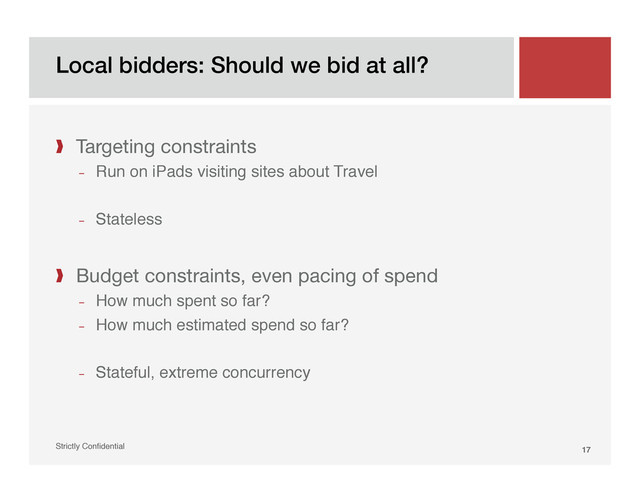 Local bidders: Should we bid at all?!
Strictly Conﬁdential" 17!
❱  Targeting constraints
­  Run on iPads visiting sites about Travel"
­  Stateless"

❱  Budget constraints, even pacing of spend
­  How much spent so far?"
­  How much estimated spend so far?"
­  Stateful, extreme concurrency"

