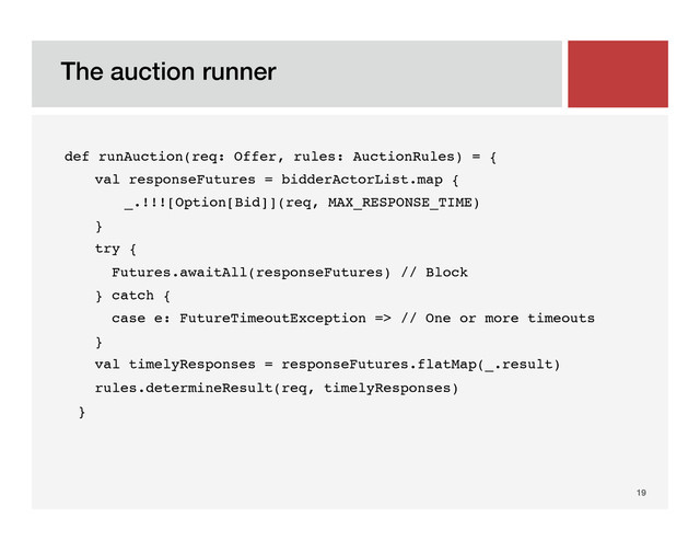 The auction runner!
19!
def runAuction(req: Offer, rules: AuctionRules) = {!
val responseFutures = bidderActorList.map {!
!_.!!![Option[Bid]](req, MAX_RESPONSE_TIME)!
}!
try {!
Futures.awaitAll(responseFutures) // Block!
} catch {!
case e: FutureTimeoutException => // One or more timeouts!
}!
val timelyResponses = responseFutures.flatMap(_.result)!
rules.determineResult(req, timelyResponses)!
}!
