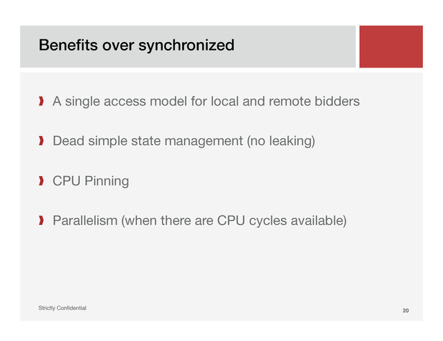 Beneﬁts over synchronized!
Strictly Conﬁdential" 20!
❱  A single access model for local and remote bidders
❱  Dead simple state management (no leaking)
❱  CPU Pinning
❱  Parallelism (when there are CPU cycles available)

